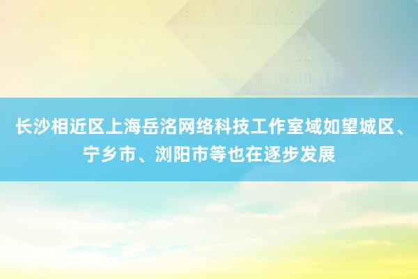 长沙相近区上海岳洺网络科技工作室域如望城区、宁乡市、浏阳市等也在逐步发展